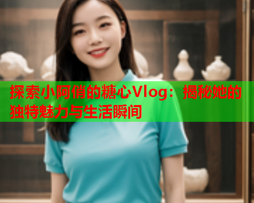 探索小阿俏的糖心Vlog：揭秘她的独特魅力与生活瞬间  第2张