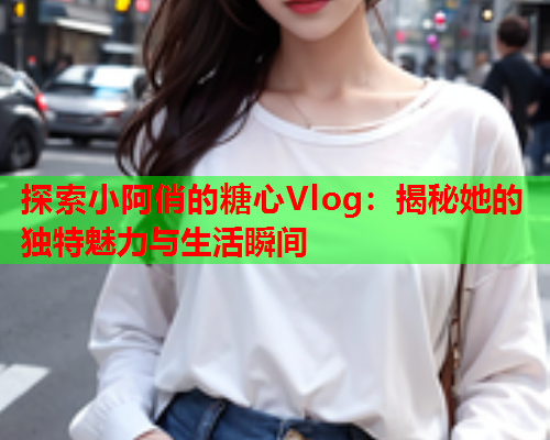 探索小阿俏的糖心Vlog：揭秘她的独特魅力与生活瞬间  第1张