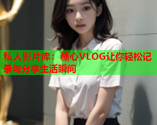 私人影片库：糖心VLOG让你轻松记录与分享生活瞬间  第1张