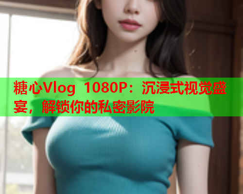 糖心Vlog 1080P：沉浸式视觉盛宴，解锁你的私密影院  第1张