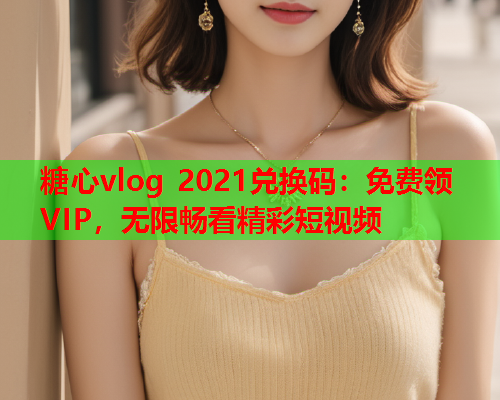 糖心vlog 2021兑换码：免费领VIP，无限畅看精彩短视频  第1张