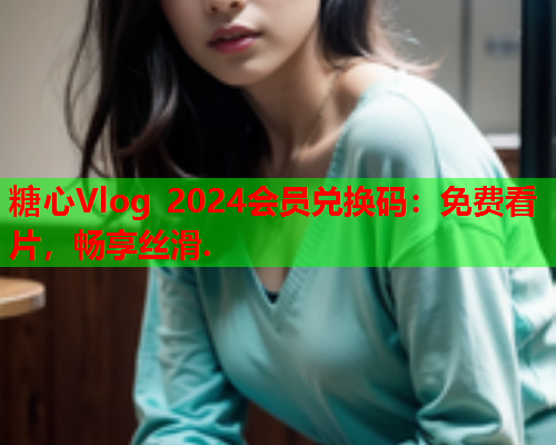 糖心Vlog 2024会员兑换码：免费看片，畅享丝滑.  第1张