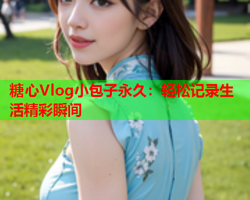 糖心Vlog小包子永久：轻松记录生活精彩瞬间  第1张