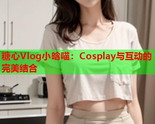 糖心Vlog小晗喵：Cosplay与互动的完美结合  第1张